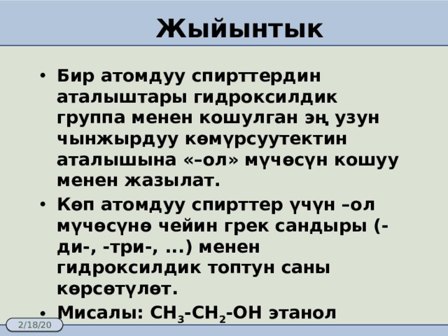 Жыйынтык Бир атомдуу спирттердин аталыштары гидроксилдик группа менен кошулган эң узун чынжырдуу көмүрсуутектин аталышына «–ол» мүчөсүн кошуу менен жазылат.  Көп атомдуу спирттер үчүн –ол мүчөсүнө чейин грек сандыры (-ди-, -три-, ...) менен гидроксилдик топтун саны көрсөтүлөт. Мисалы: CH 3 -CH 2 -OH этанол 