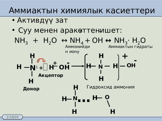 Аммиактын химиялык касиеттери Активдүү зат Суу менен аракеттенишет:  NH 3 + H 2 O ↔ NH 4 +  OH ↔ NH 3 · H 2 O + − Аммиактын гидраты Аммонийдин иону + H H - - + ОН H H H ОН N H N : + Акцептор H H H Гидроксид аммония Донор … H О N H H H 