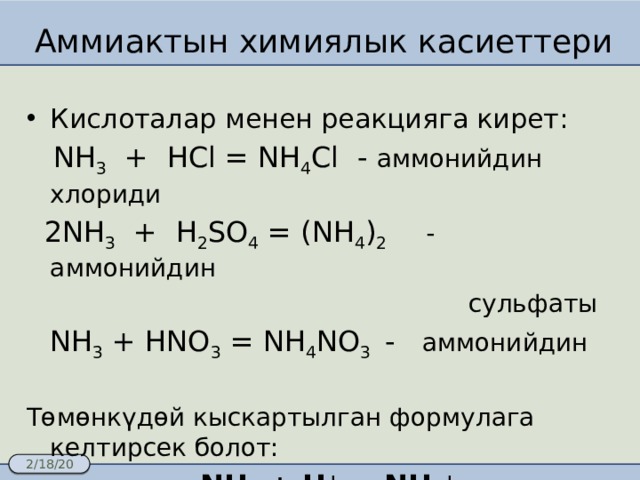 Аммиактын химиялык касиеттери Кислоталар менен реакцияга кирет:  NH 3 + HCl = NH 4 Cl - аммонийдин хлориди  2NH 3 + H 2 SO 4 = (NH 4 ) 2 - аммонийдин  сульфаты  NH 3 + HNO 3 = NH 4 NO 3 - аммонийдин Төмөнкүдөй кыскартылган формулага келтирсек болот:  NH 3 + H + = NH 4 + 