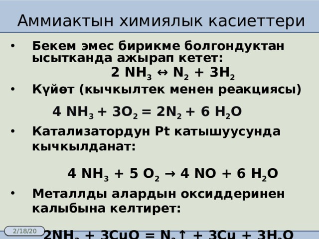 Аммиактын химиялык касиеттери Бекем эмес бирикме болгондуктан ысытканда ажырап кетет:  2 NH 3 ↔ N 2 + 3H 2 Күйөт (кычкылтек менен реакциясы)  4 NH 3 + 3O 2 = 2N 2 + 6 H 2 O Катализатордун Pt катышуусунда кычкылданат:  4 NH 3 + 5 O 2 → 4 NO + 6 H 2 O Металлды алардын оксиддеринен калыбына келтирет:  2NH 3 + 3CuO = N 2 ↑ + 3Cu + 3H 2 O 