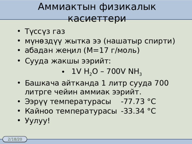 Аммиактын физикалык касиеттери Түссүз газ мүнөздүү жытка ээ (нашатыр спирти) абадан жеңил (М=17 г/моль) Сууда жакшы ээрийт:  1V H 2 O – 700V NH 3 Башкача айтканда 1 литр сууда 700 литрге чейин аммиак ээрийт. Ээрүү температурасы  -77.73 °C Кайноо температурасы  -33.34 °C Уулуу! 