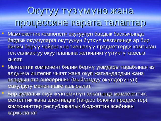 Окутуу түзүмүнө жана процессине карата талаптар Мамлекеттик компонент окутуунун бардык баскычында бардык окуучуларга окутуунун бүткүл мезгилинде ар бир билим берүү чөйрөсүнө тиешелүү предметтерди камтыган тең салмактуу окуу планына жеткиликтүүлүктү камсыз кылат. Мектептик компонент билим берүү уюмдары тарабынан өз алдынча иштелип чыгат жана окуп жаткандардын жана алардын ата-энелеринин (мыйзамдуу өкүлдөрүнүн) макулдугу менен ишке ашырылат. Бир жумалык окуу жүктөмүнүн алкагында мамлекеттик, мектептик жана элективдик (тандоо боюнча предметтер) компоненттер республикалык бюджеттин эсебинен каржыланат 