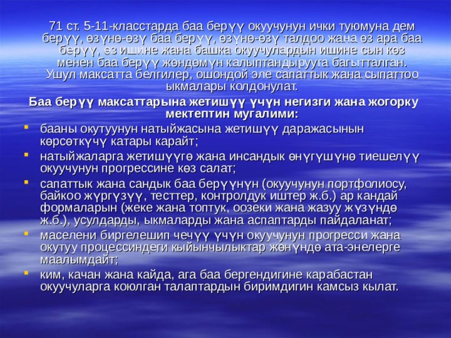  71 ст. 5-11-класстарда баа берүү окуучунун ички туюмуна дем берүү, өзүнө-өзү баа берүү, өзүнө-өзү талдоо жана өз ара баа берүү, өз ишине жана башка окуучулардын ишине сын көз менен баа берүү жөндөмүн калыптандырууга багытталган. Ушул максатта белгилер, ошондой эле сапаттык жана сыпаттоо ыкмалары колдонулат. Баа берүү максаттарына жетишүү үчүн негизги жана жогорку мектептин мугалими: бааны окутуунун натыйжасына жетишүү даражасынын көрсөткүчү катары карайт; натыйжаларга жетишүүгө жана инсандык өнүгүшүнө тиешелүү окуучунун прогрессине көз салат; сапаттык жана сандык баа берүүнүн (окуучунун портфолиосу, байкоо жүргүзүү, тесттер, контролдук иштер ж.б.) ар кандай формаларын (жеке жана топтук, оозеки жана жазуу жүзүндө ж.б.), усулдарды, ыкмаларды жана аспаптарды пайдаланат; маселени биргелешип чечүү үчүн окуучунун прогресси жана окутуу процессиндеги кыйынчылыктар жөнүндө ата-энелерге маалымдайт; ким, качан жана кайда, ага баа бергендигине карабастан окуучуларга коюлган талаптардын биримдигин камсыз кылат. 