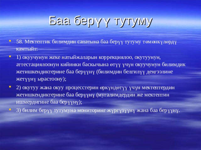 Баа  берүү тутуму 58. Мектептик билимдин сапатына баа берүү тутуму төмөнкүлөрдү камтыйт: 1) окуучунун жеке натыйжаларын коррекциялоо, окутуунун, аттестациялоонун кийинки баскычына өтүү үчүн окуучунун билимдик жетишкендиктерине баа берүүнү (билимдин белгилүү деңгээлине жетүүнү ырастоону); 2) окутуу жана окуу процесстерин өркүндөтүү үчүн мектептердин жетишкендиктерине баа берүүнү (мугалимдердин же мектептин ишмердигине баа берүүнү); 3) билим берүү тутумуна мониторинг жүргүзүүнү жана баа берүүнү.  