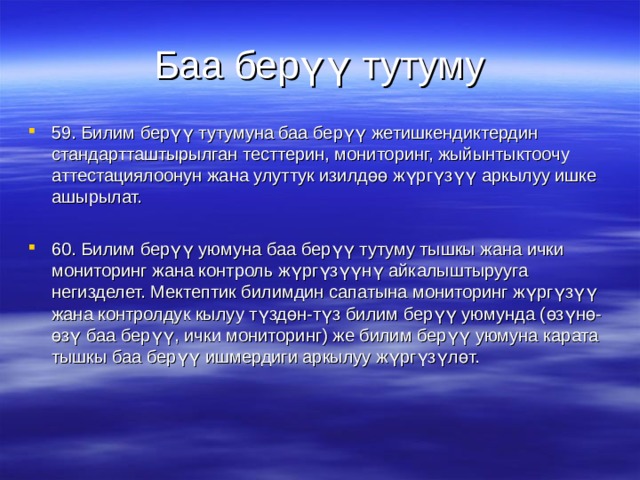 Баа  берүү тутуму 59. Билим берүү тутумуна баа берүү жетишкендиктердин стандартташтырылган тесттерин, мониторинг, жыйынтыктоочу аттестациялоонун жана улуттук изилдөө жүргүзүү аркылуу ишке ашырылат.  60. Билим берүү уюмуна баа берүү тутуму тышкы жана ички мониторинг жана контроль жүргүзүүнү айкалыштырууга негизделет. Мектептик билимдин сапатына мониторинг жүргүзүү жана контролдук кылуу түздөн-түз билим берүү уюмунда (өзүнө-өзү баа берүү, ички мониторинг) же билим берүү уюмуна карата тышкы баа берүү ишмердиги аркылуу жүргүзүлөт.  