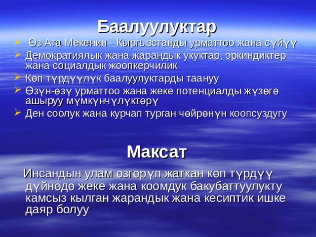 Баалуулуктар  Өз Ата Мекенин - Кыргызстанды урматтоо жана сүйүү Демократиялык жана жарандык укуктар, эркиндиктер жана социалдык жоопкерчилик Көп түрдүүлүк баалуулуктарды таануу Өзүн-өзү урматтоо жана жеке потенциалды жүзөгө ашыруу мүмкүнчүлүктөрү Ден соолук жана курчап турган чөйрөнүн коопсуздугу Максат  Инсандын улам өзгөрүп жаткан көп түрдүү дүйнөдө жеке жана коомдук бакубаттуулукту камсыз кылган жарандык жана кесиптик ишке даяр болуу 