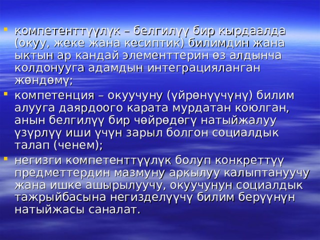 компетенттүүлүк – белгилүү бир кырдаалда (окуу, жеке жана кесиптик) билимдин жана ыктын ар кандай элементтерин өз алдынча колдонууга адамдын интеграцияланган жөндөмү; компетенция – окуучуну (үйрөнүүчүнү) билим алууга даярдоого карата мурдатан коюлган, анын белгилүү бир чөйрөдөгү натыйжалуу үзүрлүү иши үчүн зарыл болгон социалдык талап (ченем); негизги компетенттүүлүк болуп конкреттүү предметтердин мазмуну аркылуу калыптануучу жана ишке ашырылуучу, окуучунун социалдык тажрыйбасына негизделүүчү билим берүүнүн натыйжасы саналат. 