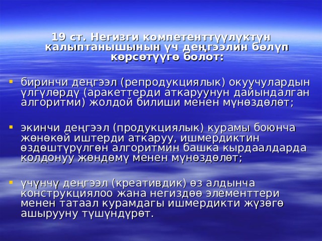 19 ст. Негизги компетенттүүлүктүн калыптанышынын үч деңгээлин бөлүп көрсөтүүгө болот:  биринчи деңгээл (репродукциялык) окуучулардын үлгүлөрдү (аракеттерди аткаруунун дайындалган алгоритми) жолдой билиши менен мүнөздөлөт; экинчи деңгээл (продукциялык) курамы боюнча жөнөкөй иштерди аткаруу, ишмердиктин өздөштүрүлгөн алгоритмин башка кырдаалдарда колдонуу жөндөмү менен мүнөздөлөт; үчүнчү деңгээл (креативдик) өз алдынча конструкциялоо жана негиздөө элементтери менен татаал курамдагы ишмердикти жүзөгө ашырууну түшүндүрөт. 