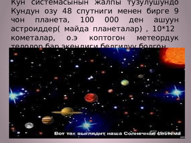Кун системасынын жалпы тузулушундо Кундун озу 48 спутниги менен бирге 9 чон планета, 100 000 ден ашуун астроиддер( майда планеталар) , 10*12 кометалар, о.э коптогон метеордук телолор бар экендиги белгилуу болгон. 