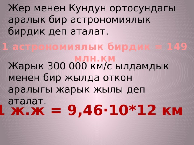 1 астрономиялык бирдик = 149 млн.км Жер менен Кундун ортосундагы аралык бир астрономиялык бирдик деп аталат.    Жарык 300 000 км/с ылдамдык менен бир жылда откон аралыгы жарык жылы деп аталат.      1 ж.ж = 9,46·10*12 км 