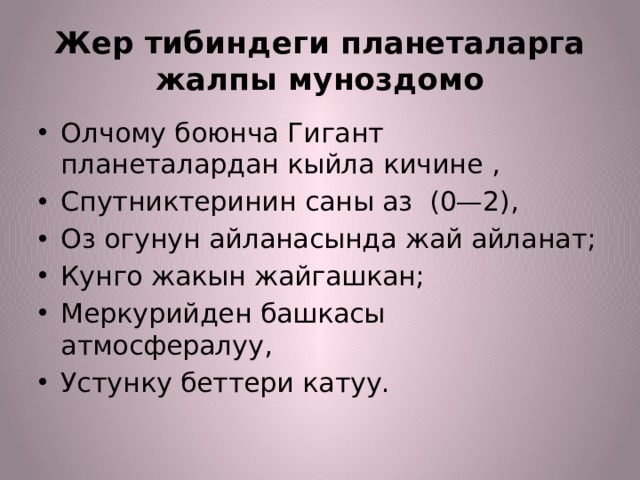 Жер тибиндеги планеталарга жалпы муноздомо Олчому боюнча Гигант планеталардан кыйла кичине , Спутниктеринин саны аз (0—2), Оз огунун айланасында жай айланат; Кунго жакын жайгашкан; Меркурийден башкасы атмосфералуу, Устунку беттери катуу. 
