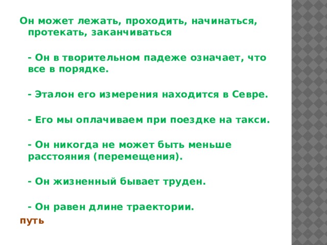 Он может лежать, проходить, начинаться, протекать, заканчиваться  - Он в творительном падеже означает, что все в порядке.  - Эталон его измерения находится в Севре.  - Его мы оплачиваем при поездке на такси.  - Он никогда не может быть меньше расстояния (перемещения).  - Он жизненный бывает труден.  - Он равен длине траектории.  путь 