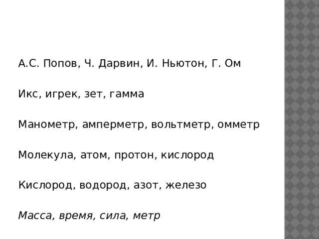 А.С. Попов, Ч. Дарвин, И. Ньютон, Г. Ом   Икс, игрек, зет, гамма  Манометр, амперметр, вольтметр, омметр   Молекула, атом, протон, кислород  Кислород, водород, азот, железо   Масса, время, сила, метр 