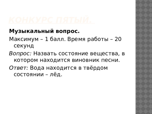 Конкурс пятый. Музыкальный вопрос.   Максимум – 1 балл. Время работы – 20 секунд Вопрос:  Назвать состояние вещества, в котором находится виновник песни. Ответ:  Вода находится в твёрдом состоянии – лёд. 