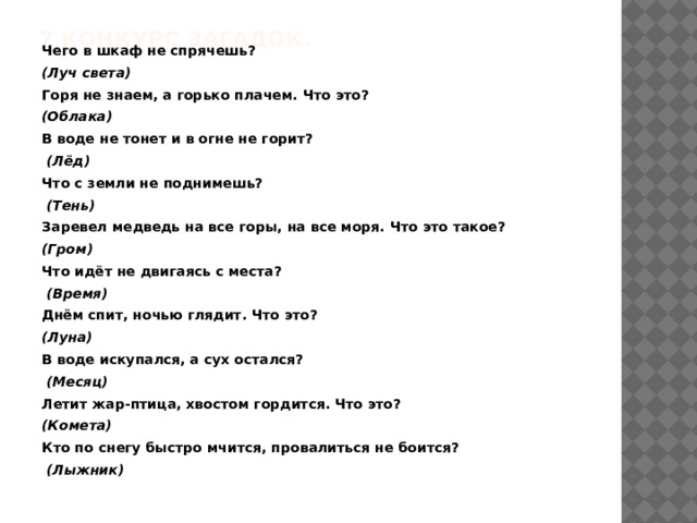 7 Конкурс загадок.   Чего в шкаф не спрячешь?  (Луч света) Горя не знаем, а горько плачем. Что это? (Облака) В воде не тонет и в огне не горит?   (Лёд) Что с земли не поднимешь?   (Тень) Заревел медведь на все горы, на все моря. Что это такое?   (Гром) Что идёт не двигаясь с места?   (Время) Днём спит, ночью глядит. Что это?   (Луна) В воде искупался, а сух остался?   (Месяц) Летит жар-птица, хвостом гордится. Что это?  (Комета) Кто по снегу быстро мчится, провалиться не боится?   (Лыжник)  