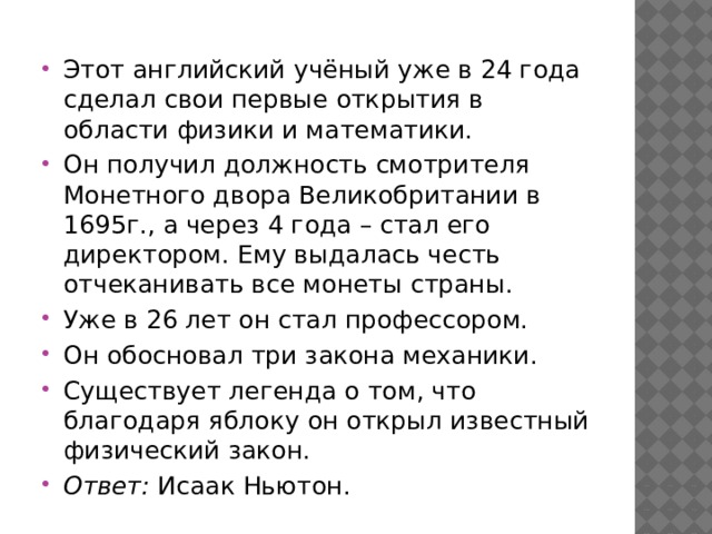 Этот английский учёный уже в 24 года сделал свои первые открытия в области физики и математики. Он получил должность смотрителя Монетного двора Великобритании в 1695г., а через 4 года – стал его директором. Ему выдалась честь отчеканивать все монеты страны. Уже в 26 лет он стал профессором. Он обосновал три закона механики. Существует легенда о том, что благодаря яблоку он открыл известный физический закон. Ответ:  Исаак Ньютон. 