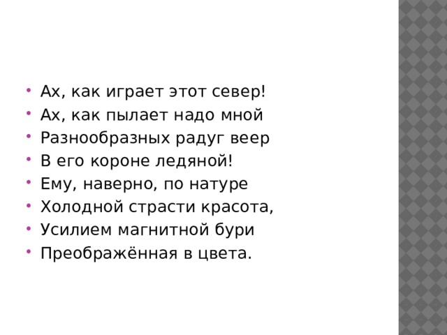 Ах, как играет этот север! Ах, как пылает надо мной Разнообразных радуг веер В его короне ледяной! Ему, наверно, по натуре Холодной страсти красота, Усилием магнитной бури Преображённая в цвета. 