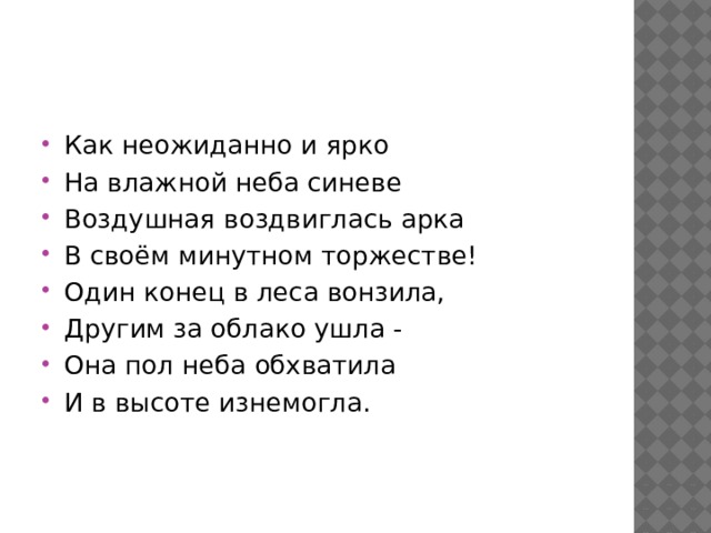 Как неожиданно и ярко На влажной неба синеве Воздушная воздвиглась арка В своём минутном торжестве! Один конец в леса вонзила, Другим за облако ушла - Она пол неба обхватила И в высоте изнемогла. 