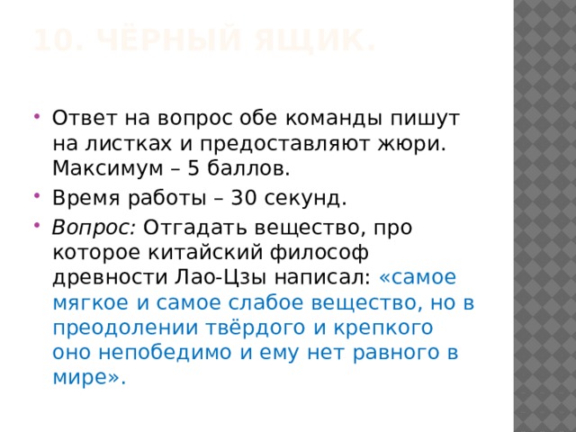 10. Чёрный ящик.   Ответ на вопрос обе команды пишут на листках и предоставляют жюри. Максимум – 5 баллов. Время работы – 30 секунд. Вопрос:  Отгадать вещество, про которое китайский философ древности Лао-Цзы написал: «самое мягкое и самое слабое вещество, но в преодолении твёрдого и крепкого оно непобедимо и ему нет равного в мире». 