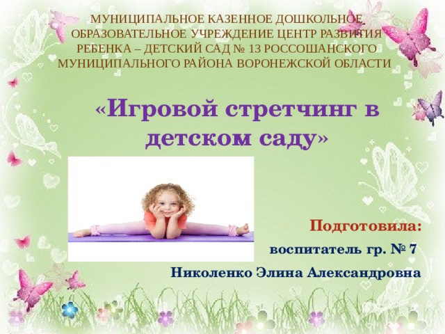 МУНИЦИПАЛЬНОЕ КАЗЕННОЕ ДОШКОЛЬНОЕ ОБРАЗОВАТЕЛЬНОЕ УЧРЕЖДЕНИЕ ЦЕНТР РАЗВИТИЯ РЕБЕНКА – ДЕТСКИЙ САД № 13 РОССОШАНСКОГО МУНИЦИПАЛЬНОГО РАЙОНА ВОРОНЕЖСКОЙ ОБЛАСТИ    «Игровой стретчинг в детском саду»      Подготовила: воспитатель гр. № 7 Николенко Элина Александровна 