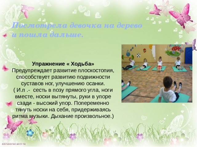 Посмотрела девочка на дерево и пошла дальше.     Упражнение « Ходьба» Предупреждает развитие плоскостопия, способствует развитию подвижности суставов ног, улучшению осанки. ( И.п .- сесть в позу прямого угла, ноги вместе, носки вытянуты, руки в упоре сзади - высокий упор. Попеременно тянуть носки на себя, придерживаясь ритма музыки. Дыхание произвольное.) 