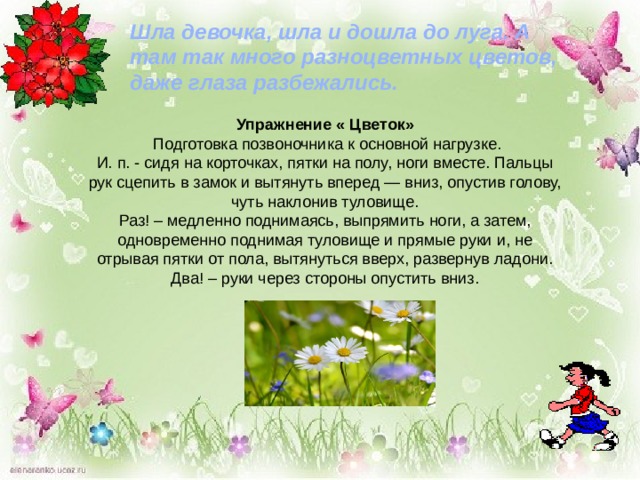 Шла девочка, шла и дошла до луга. А там так много разноцветных цветов, даже глаза разбежались.  Упражнение « Цветок»  Подготовка позвоночника к основной нагрузке.  И. п. - сидя на корточках, пятки на полу, ноги вместе. Пальцы рук сцепить в замок и вытянуть вперед — вниз, опустив голову, чуть наклонив туловище.  Раз! – медленно поднимаясь, выпрямить ноги, а затем, одновременно поднимая туловище и прямые руки и, не отрывая пятки от пола, вытянуться вверх, развернув ладони. Два! – руки через стороны опустить вниз. 