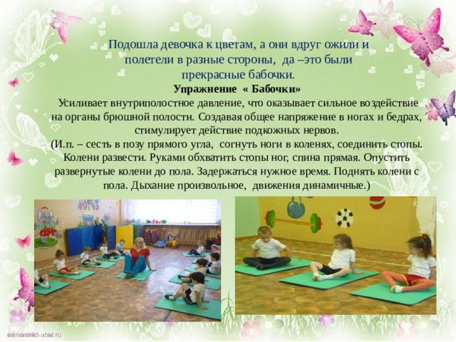 Подошла девочка к цветам, а они вдруг ожили и полетели в разные стороны, да –это были прекрасные бабочки. Упражнение « Бабочки»  Усиливает внутриполостное давление, что оказывает сильное воздействие на органы брюшной полости. Создавая общее напряжение в ногах и бедрах, стимулирует действие подкожных нервов.  (И.п. – сесть в позу прямого угла, согнуть ноги в коленях, соединить стопы. Колени развести. Руками обхватить стопы ног, спина прямая. Опустить развернутые колени до пола. Задержаться нужное время. Поднять колени с пола. Дыхание произвольное, движения динамичные.)  