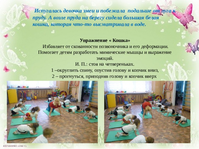  Испугалась девочка змеи и побежала подальше от луга к пруду. А возле пруда на берегу сидела большая белая кошка, которая что-то высматривала в воде.    Упражнение « Кошка»  Избавляет от скованности позвоночника и его деформации. Помогает детям разработать мимические мышцы и выражение эмоций. И. П.: стоя на четвереньках.  1 –округлить спину, опустив голову и копчик вниз,  2 – прогнуться, приподняв голову и копчик вверх 