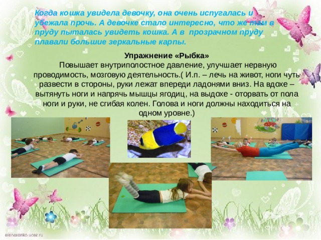 Когда кошка увидела девочку, она очень испугалась и убежала прочь. А девочке стало интересно, что же там в пруду пыталась увидеть кошка. А в прозрачном пруду плавали большие зеркальные карпы.  Упражнение «Рыбка»  Повышает внутриполостное давление, улучшает нервную проводимость, мозговую деятельность.( И.п. – лечь на живот, ноги чуть развести в стороны, руки лежат впереди ладонями вниз. На вдохе – вытянуть ноги и напрячь мышцы ягодиц, на выдохе - оторвать от пола ноги и руки, не сгибая колен. Голова и ноги должны находиться на одном уровне.) 