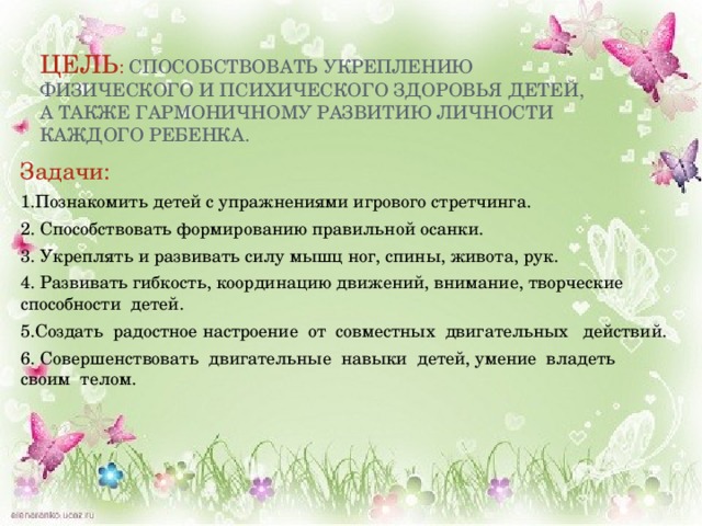 Цель :  способствовать укреплению физического и психического здоровья детей, а также гармоничному развитию личности каждого ребенка. Задачи: 1.Познакомить детей с упражнениями игрового стретчинга. 2. Способствовать формированию правильной осанки. 3. Укреплять и развивать силу мышц ног, спины, живота, рук. 4. Развивать гибкость, координацию движений, внимание, творческие способности  детей. 5.Создать  радостное настроение  от  совместных  двигательных   действий. 6. Совершенствовать  двигательные  навыки  детей, умение  владеть  своим  телом. 