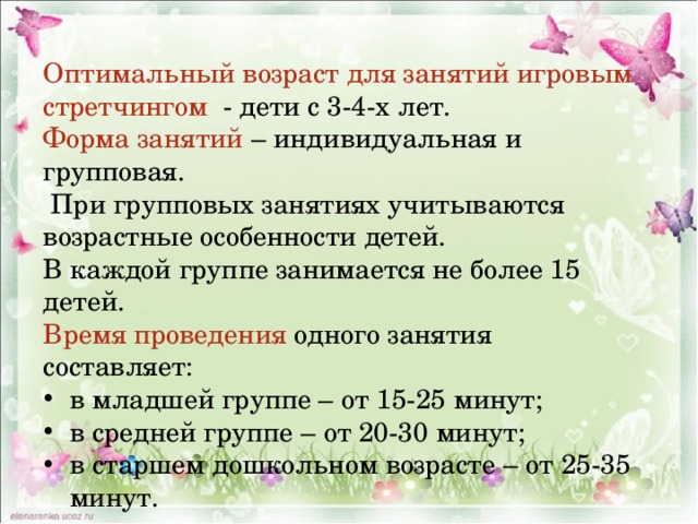 Оптимальный возраст для занятий игровым стретчингом - дети с 3-4-х лет. Форма занятий – индивидуальная и групповая.  При групповых занятиях учитываются возрастные особенности детей. В каждой группе занимается не более 15 детей. Время проведения одного занятия составляет: в младшей группе – от 15-25 минут; в средней группе – от 20-30 минут; в старшем дошкольном возрасте – от 25-35 минут. 