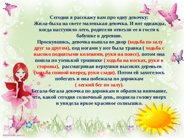 Сегодня я расскажу вам про одну девочку:  Жила-была на свете маленькая девочка. И вот однажды, когда наступило лето, родители отвезли ее в гости к бабушке в деревню.  Проснувшись, девочка вышла во двор (ходьба по залу друг за другом) , под ногами у нее была травка ( ходьба с высоко поднятыми коленями, руки на поясе), потом она пошла по узенькой тропинке ( ходьба на носках, руки в стороны), рассматривая верхушки высоких деревьев (ходьба спиной вперед, руки сзади). Потом ей захотелось побегать и она побежала по дорожкам  ( легкий бег по залу). Бегала-бегала девочка по дорожкам и обратила внимание, что, какой сегодня солнечный день, подняла голову вверх и увидела яркое красивое солнышко.  