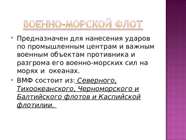 Предназначен для нанесения ударов по промышленным центрам и важным военным объектам противника и разгрома его военно-морских сил на морях и океанах. ВМФ состоит из:  Северного, Тихоокеанского, Черноморского и Балтийского флотов и Каспийской флотилии.   