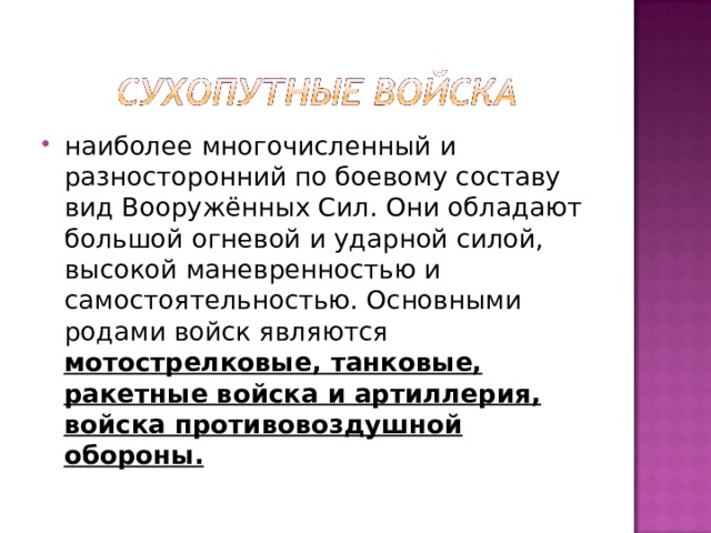 наиболее многочисленный и разносторонний по боевому составу вид Вооружённых Сил. Они обладают большой огневой и ударной силой, высокой маневренностью и самостоятельностью. Основными родами войск являются мотострелковые, танковые, ракетные войска и артиллерия, войска противовоздушной обороны. 