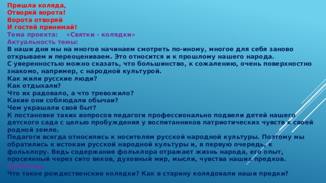 Пришла коляда, Отворяй ворота! Ворота отворяй И гостей принимай! Тема проекта: «Святки - колядки» Актуальность темы: В наши дни мы на многое начинаем смотреть по-иному, многое для себя заново открываем и переоцениваем. Это относится и к прошлому нашего народа. С уверенностью можно сказать, что большинство, к сожалению, очень поверхностно знакомо, например, с народной культурой. Как жили русские люди? Как отдыхали? Что их радовало, а что тревожило? Какие они соблюдали обычаи? Чем украшали свой быт? К постановке таких вопросов педагоги профессионально подвели детей нашего детского сада с целью пробуждения у воспитанников патриотических чувств к своей родной земле. Педагоги всегда относились к носителям русской народной культуры. Поэтому мы обратились к истокам русской народной культуры и, в первую очередь, к фольклору. Ведь содержание фольклора отражает жизнь народа, его опыт, просеянный через сито веков, духовный мир, мысли, чувства наших предков. Проблема. Что такое рождественские колядки? Как в старину колядовали наши предки? 