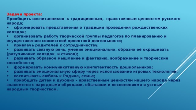 Задачи проекта: Приобщить воспитанников к традиционным, нравственным ценностям русского народа; •  сформировать представления о традиции проведения рождественских колядок; •  организовать работу творческой группы педагогов по планированию и осуществлению совместной проектной деятельности; •  привлечь родителей к сотрудничеству. •  развивать связную речь, умение эмоционально, образно её окрашивать (разучивание колядок и стихов); •  развивать образное мышление и фантазию, воображение и творческие способности; •  формировать коммуникативную компетентность дошкольников; •  развивать эмоциональную сферу через использование игровых технологий. •  воспитывать любовь к Родине, семье; •  приобщать детей к духовно – нравственным ценностям нашего народа через знакомство с народными обрядами, обычаями и песнопениями и устным народным творчеством. 