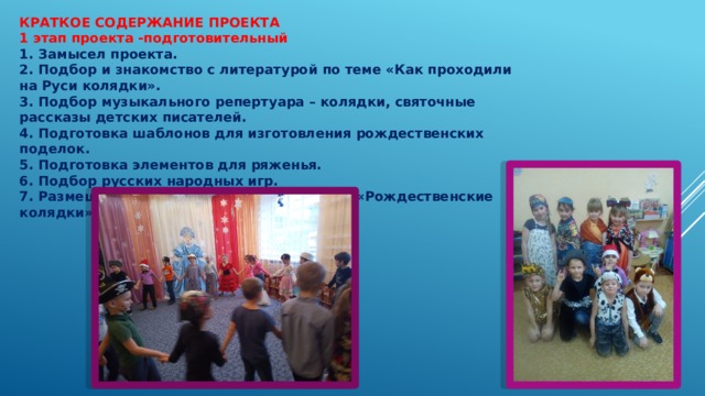 КРАТКОЕ СОДЕРЖАНИЕ ПРОЕКТА 1 этап проекта -подготовительный 1. Замысел проекта. 2. Подбор и знакомство с литературой по теме «Как проходили на Руси колядки». 3. Подбор музыкального репертуара – колядки, святочные рассказы детских писателей. 4. Подготовка шаблонов для изготовления рождественских поделок. 5. Подготовка элементов для ряженья. 6. Подбор русских народных игр. 7. Размещение материалов для родителей «Рождественские колядки» 