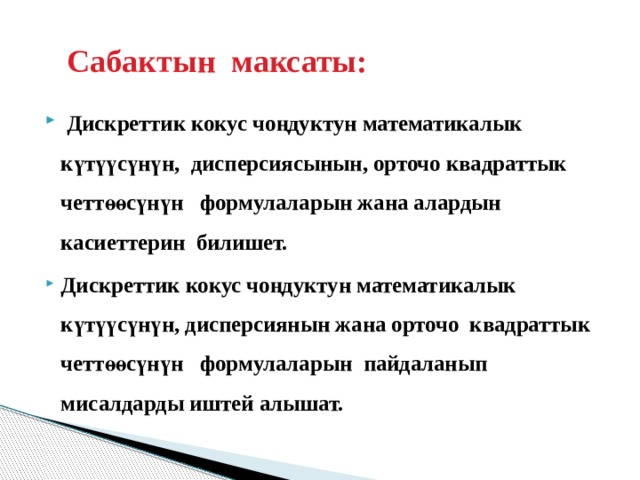  Сабактын максаты:  Дискреттик кокус чоңдуктун математикалык күтүүсүнүн, дисперсиясынын, орточо квадраттык четтөөсүнүн формулаларын жана алардын касиеттерин билишет. Дискреттик кокус чоңдуктун математикалык күтүүсүнүн, дисперсиянын жана орточо квадраттык четтөөсүнүн формулаларын пайдаланып мисалдарды иштей алышат.   