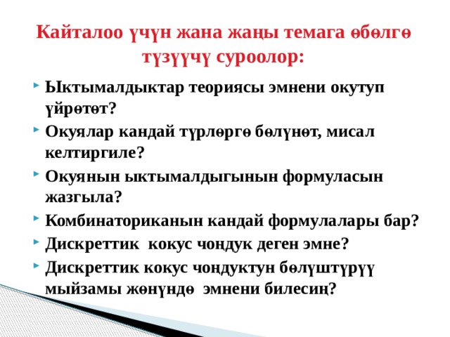  Кайталоо үчүн жана жаңы темага өбөлгө түзүүчү суроолор:   Ыктымалдыктар теориясы эмнени окутуп үйрөтөт? Окуялар кандай түрлөргө бөлүнөт, мисал келтиргиле? Окуянын ыктымалдыгынын формуласын жазгыла? Комбинаториканын кандай формулалары бар? Дискреттик кокус чоңдук деген эмне? Дискреттик кокус чоңдуктун бөлүштүрүү мыйзамы жөнүндө эмнени билесиң?  