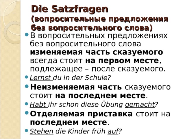 Die Satzfragen  (вопросительные предложения без вопросительного слова) В вопросительных предложениях без вопросительного слова изменяемая часть сказуемого всегда стоит на первом месте , подлежащее – после сказуемого. Lernst du in der Schule? Неизменяемая часть сказуемого стоит на последнем месте . Habt ihr schon diese Übung gemacht ? Отделяемая приставка стоит на последнем месте . Stehen die Kinder früh auf ?   
