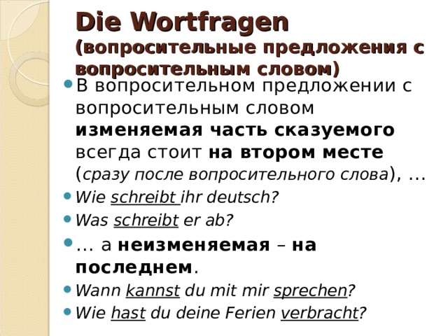 Die Wortfragen (вопросительные предложения с вопросительным словом) В вопросительном предложении с вопросительным словом изменяемая часть сказуемого всегда стоит на втором месте ( сразу после вопросительного слова ), … Wie schreibt ihr deutsch? Was schreibt er ab? … а неизменяемая – на последнем . Wann kannst du mit mir sprechen ? Wie hast du deine Ferien verbracht ? 