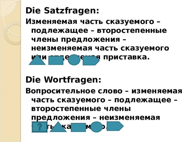 Die Satzfragen : Изменяемая часть сказуемого – подлежащее – второстепенные члены предложения – неизменяемая часть сказуемого или отделяемая приставка.  Die Wortfragen : Вопросительное слово – изменяемая часть сказуемого – подлежащее – второстепенные члены предложения – неизменяемая часть сказуемого.   