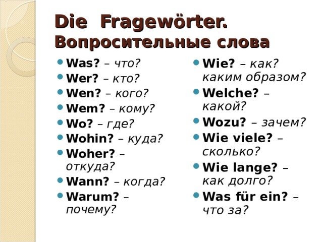 Die Fragewörter. Вопросительные слова Was?  – что? Wer?  – кто? Wen?  – кого? Wem?  – кому? Wo?  – где? Wohin?  – куда? Woher?  – откуда? Wann?  – когда? Warum?  – почему? Wie?  – как? каким образом? Welche?  – какой? Wozu?  – зачем? Wie viele?  – сколько? Wie lange?  – как долго? Was für ein?  – что за?   