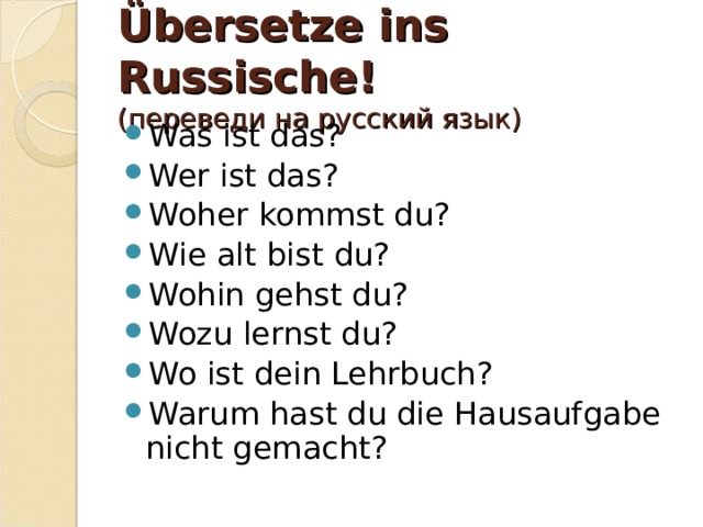 Übersetze ins Russische!  (переведи на русский язык) Was ist das? Wer ist das? Woher kommst du? Wie alt bist du? Wohin gehst du? Wozu lernst du? Wo ist dein Lehrbuch? Warum hast du die Hausaufgabe nicht gemacht? 