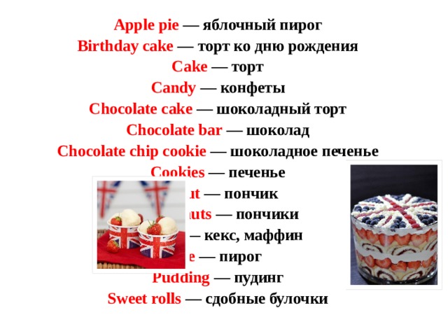 Apple pie — яблочный пирог  Birthday cake — торт ко дню рождения  Cake — торт  Candy — конфеты  Chocolate cake — шоколадный торт  Chocolate bar — шоколад  Chocolate chip cookie — шоколадное печенье  Cookies — печенье  Donut — пончик  Doughnuts — пончики  Muffin — кекс, маффин  Pie — пирог  Pudding — пудинг  Sweet rolls — сдобные булочки   