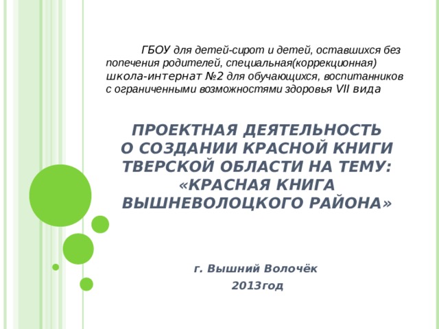    ГБОУ для детей-сирот и детей, оставшихся без попечения родителей, специальная(коррекционная) школа-интернат №2 для обучающихся, воспитанников с ограниченными возможностями здоровья  VII вида         ПРОЕКТНАЯ ДЕЯТЕЛЬНОСТЬ  О СОЗДАНИИ КРАСНОЙ КНИГИ ТВЕРСКОЙ ОБЛАСТИ НА ТЕМУ:  «КРАСНАЯ КНИГА ВЫШНЕВОЛОЦКОГО РАЙОНА»        г. Вышний Волочёк  2013год    