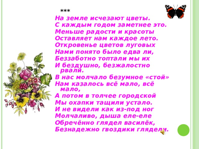    *** На земле исчезают цветы. С каждым годом заметнее это. Меньше радости и красоты Оставляет нам каждое лето. Откровенье цветов луговых Нами понято было едва ли, Беззаботно топтали мы их И бездушно, безжалостно рвали. В нас молчало безумное «стой» Нам казалось всё мало, всё мало, А потом в толчее городской Мы охапки тащили устало. И не видели как из-под ног Молчаливо, дыша еле-еле Обречённо глядел василёк, Безнадежно гвоздики глядели. 