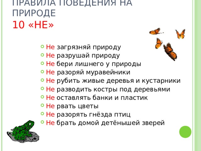 ПРАВИЛА ПОВЕДЕНИЯ НА ПРИРОДЕ  10 «НЕ» Не загрязняй природу Не разрушай природу Не бери лишнего у природы Не разоряй муравейники Не рубить живые деревья и кустарники Не разводить костры под деревьями Не оставлять банки и пластик Не рвать цветы Не разорять гнёзда птиц Не брать домой детёнышей зверей 