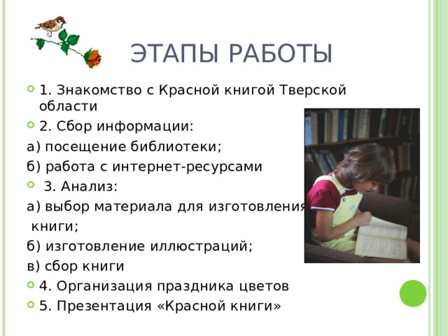  ЭТАПЫ РАБОТЫ 1. Знакомство с Красной книгой Тверской области 2. Сбор информации: а) посещение библиотеки; б) работа с интернет-ресурсами  3. Анализ: а) выбор материала для изготовления  книги; б) изготовление иллюстраций; в) сбор книги 4. Организация праздника цветов 5. Презентация «Красной книги» 