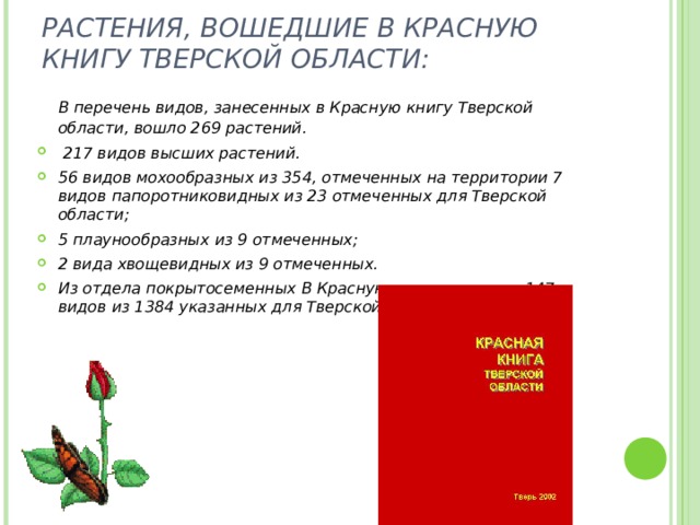 РАСТЕНИЯ, ВОШЕДШИЕ В КРАСНУЮ КНИГУ ТВЕРСКОЙ ОБЛАСТИ:    В перечень видов, занесенных в Красную книгу Тверской области, вошло 269 растений.  217 видов высших растений. 56 видов мохообразных из 354, отмеченных на территории 7 видов папоротниковидных из 23 отмеченных для Тверской области; 5 плаунообразных из 9 отмеченных; 2 вида хвощевидных из 9 отмеченных. Из отдела покрытосеменных В Красную книгу занесено 147 видов из 1384 указанных для Тверской области.  